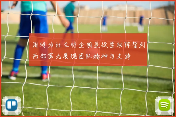 周琦为杜兰特全明星投票助阵暂列西部第九展现团队精神与支持