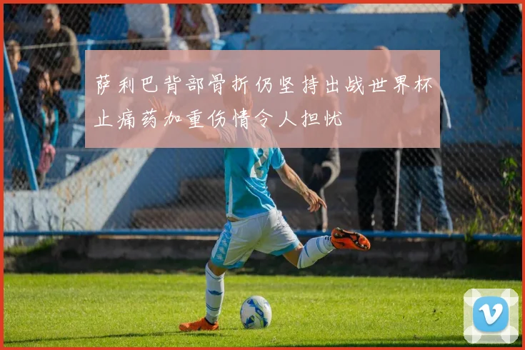 萨利巴背部骨折仍坚持出战世界杯止痛药加重伤情令人担忧