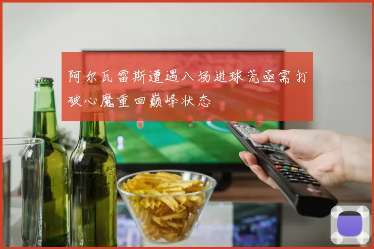 阿尔瓦雷斯遭遇八场进球荒亟需打破心魔重回巅峰状态