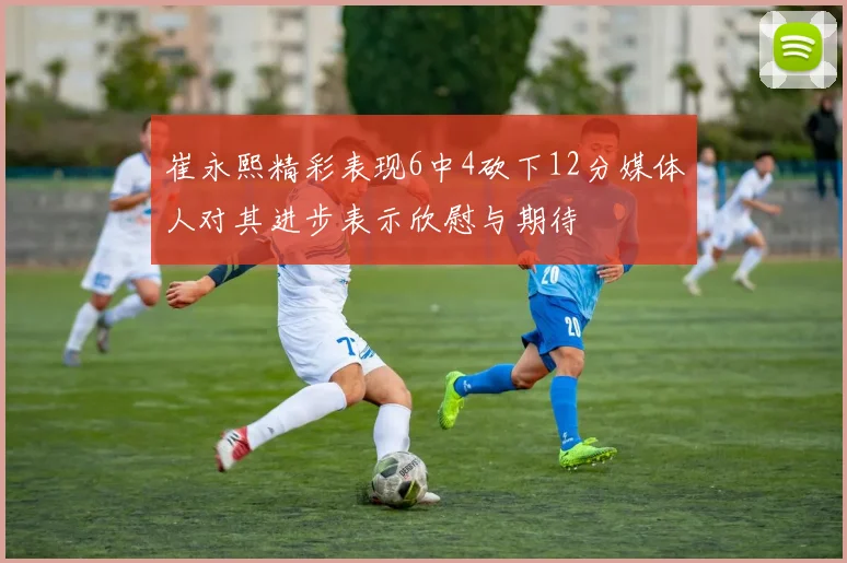 崔永熙精彩表现6中4砍下12分媒体人对其进步表示欣慰与期待