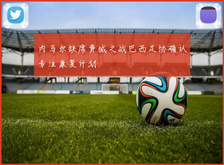 内马尔缺席费城之战巴西足协确认专注康复计划