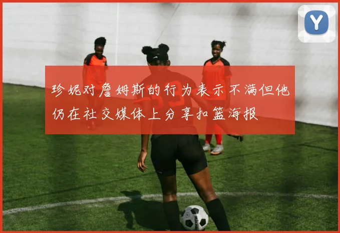 珍妮对詹姆斯的行为表示不满但他仍在社交媒体上分享扣篮海报
