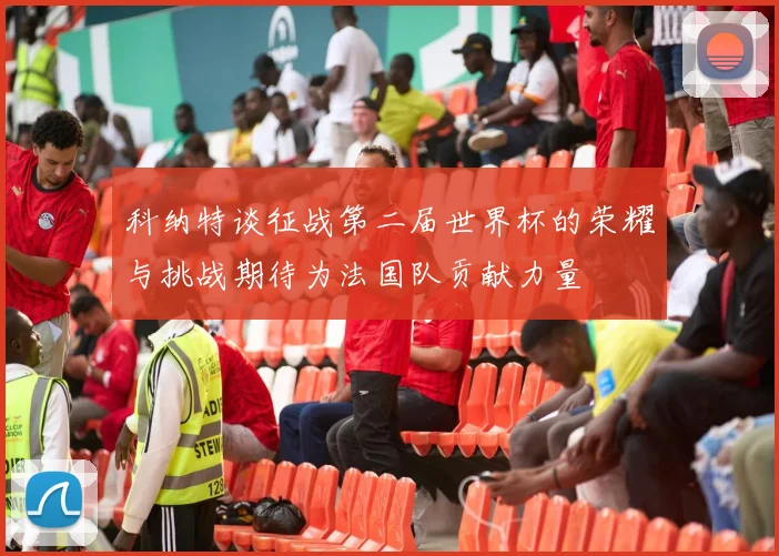 科纳特谈征战第二届世界杯的荣耀与挑战期待为法国队贡献力量