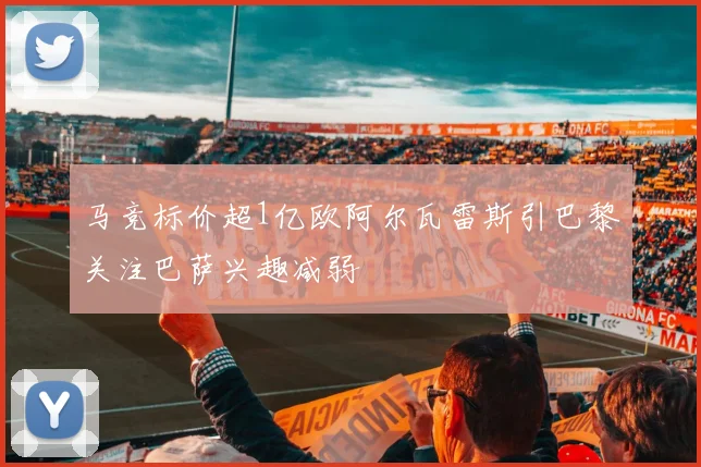 马竞标价超1亿欧阿尔瓦雷斯引巴黎关注巴萨兴趣减弱