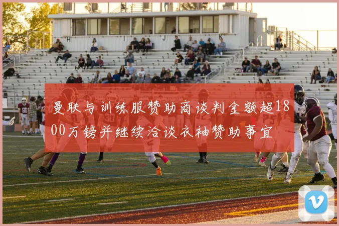 曼联与训练服赞助商谈判金额超1800万镑并继续洽谈衣袖赞助事宜