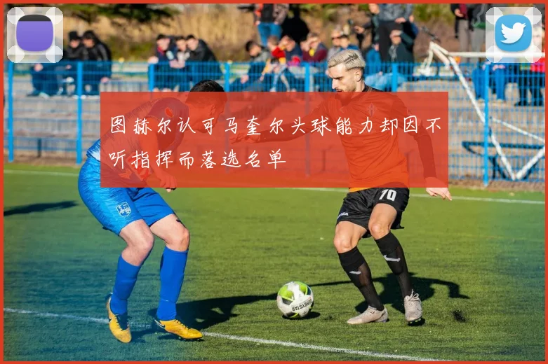 图赫尔认可马奎尔头球能力却因不听指挥而落选名单
