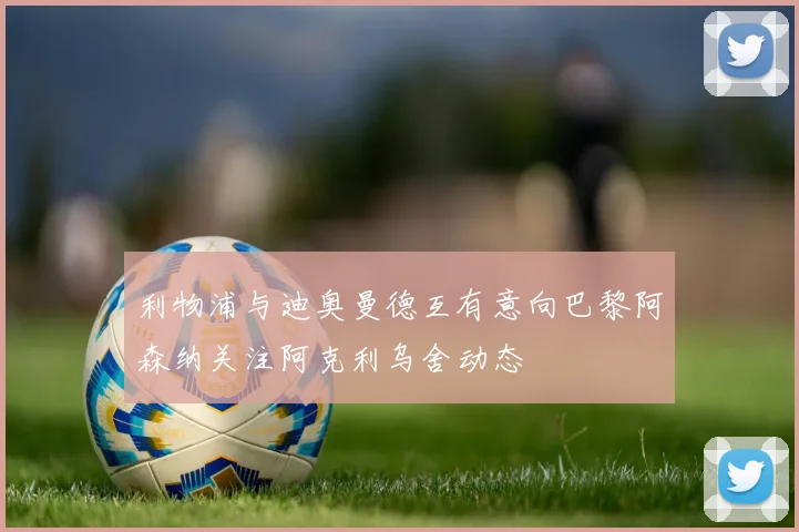 利物浦与迪奥曼德互有意向巴黎阿森纳关注阿克利乌舍动态