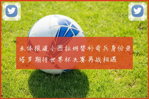米体报道小图拉姆替补奇兵身份劳塔罗期待世界杯决赛再战相遇
