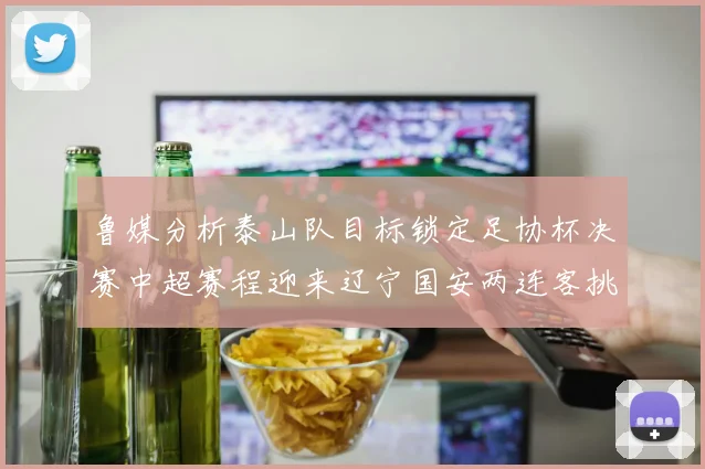 鲁媒分析泰山队目标锁定足协杯决赛中超赛程迎来辽宁国安两连客挑战