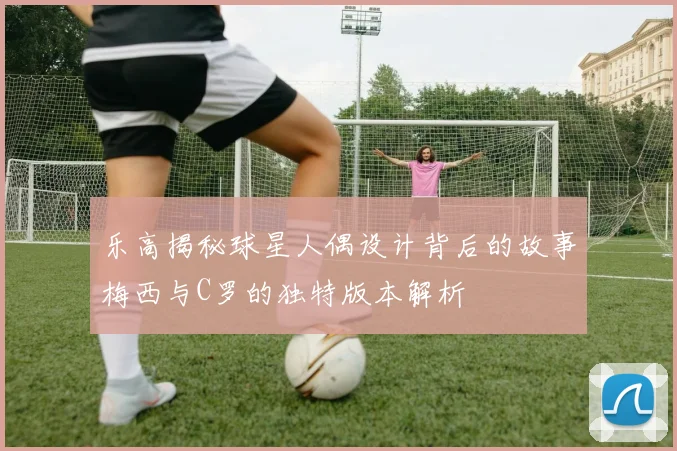 乐高揭秘球星人偶设计背后的故事梅西与C罗的独特版本解析