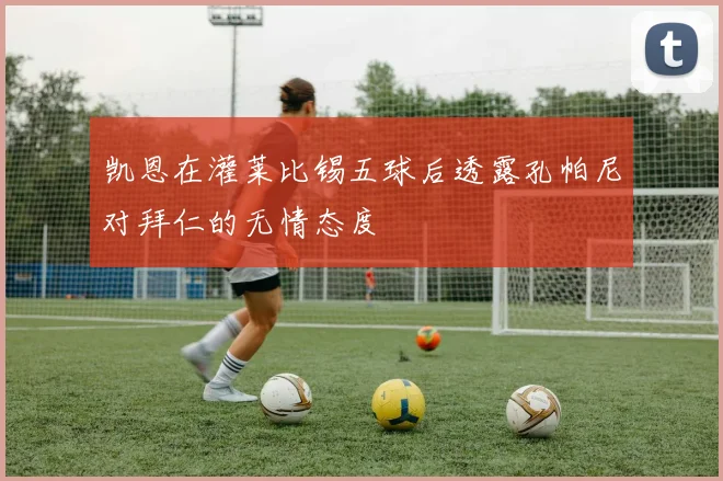 凯恩在灌莱比锡五球后透露孔帕尼对拜仁的无情态度