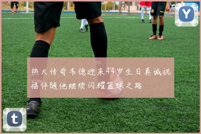 热火传奇韦德迎来44岁生日真诚祝福伴随他继续闪耀篮球之路