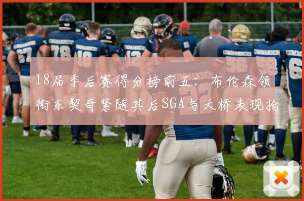 18届季后赛得分榜前五：布伦森领衔东契奇紧随其后SGA与大桥表现抢眼