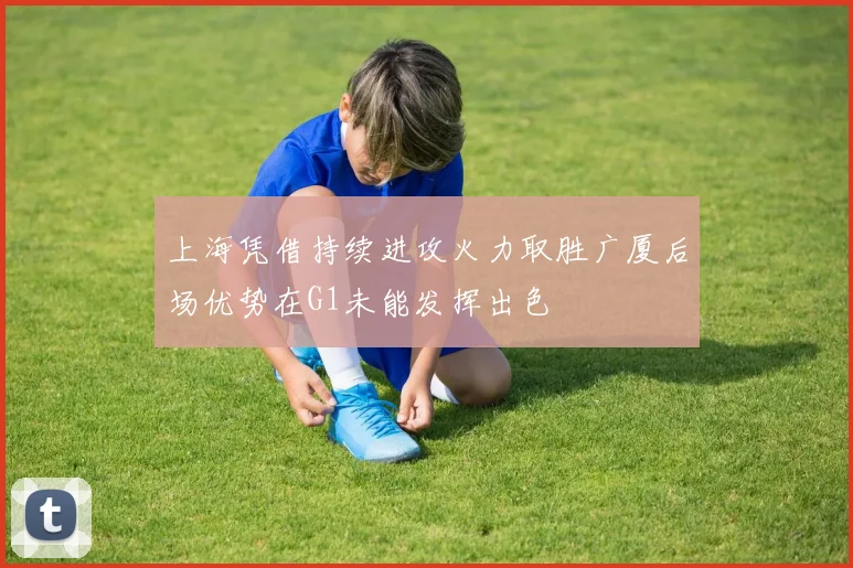 上海凭借持续进攻火力取胜广厦后场优势在G1未能发挥出色