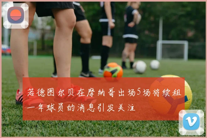 若德图尔贝在摩纳哥出场5场将续租一年球员的消息引发关注