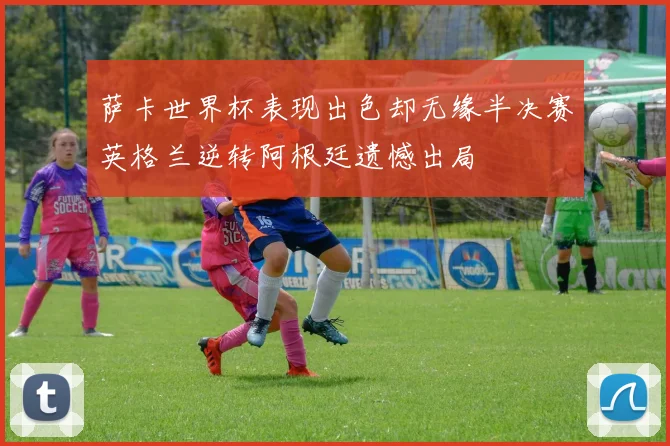 萨卡世界杯表现出色却无缘半决赛英格兰逆转阿根廷遗憾出局