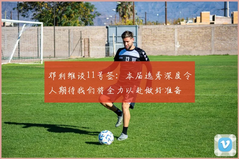 邓利维谈11号签：本届选秀深度令人期待我们将全力以赴做好准备