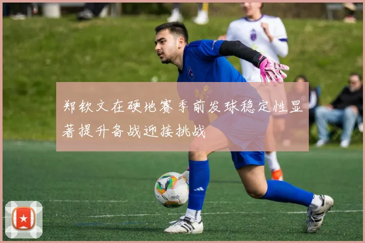 郑钦文在硬地赛季前发球稳定性显著提升备战迎接挑战