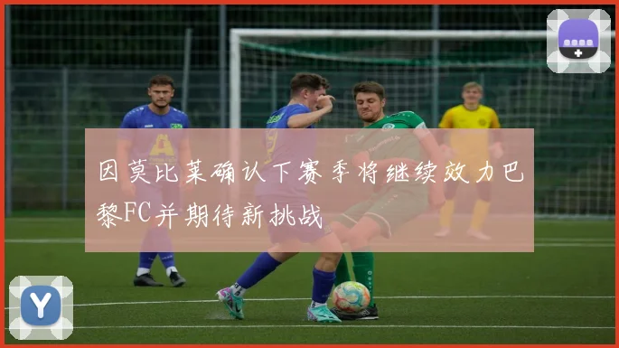 因莫比莱确认下赛季将继续效力巴黎FC并期待新挑战