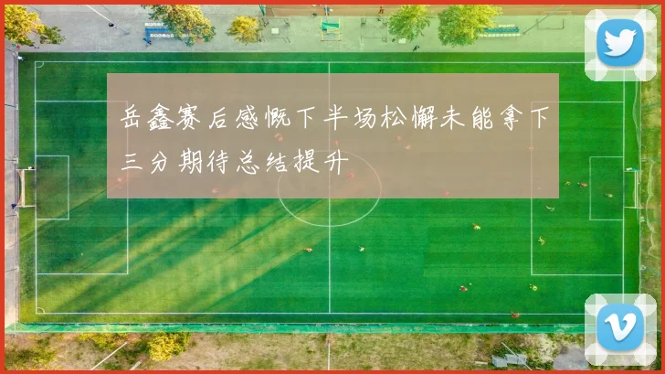 岳鑫赛后感慨下半场松懈未能拿下三分期待总结提升
