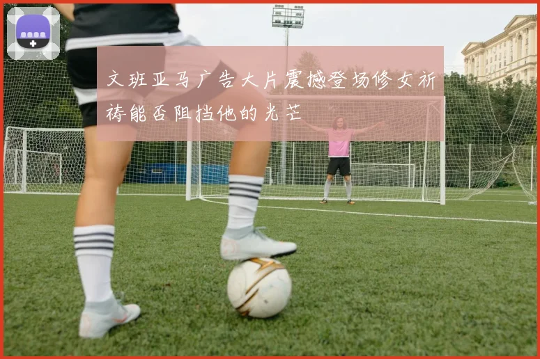 文班亚马广告大片震撼登场修女祈祷能否阻挡他的光芒