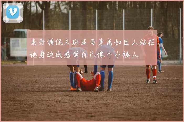 麦丹调侃文班亚马身高如巨人站在他身边我感觉自己像个小矮人