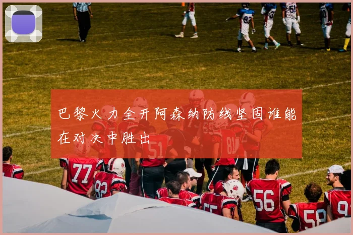 巴黎火力全开阿森纳防线坚固谁能在对决中胜出