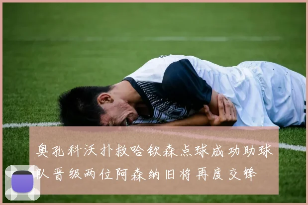 奥孔科沃扑救哈钦森点球成功助球队晋级两位阿森纳旧将再度交锋