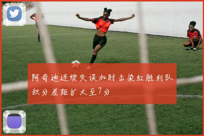 阿奇迪连续失误加肘击染红胜利队积分差距扩大至7分