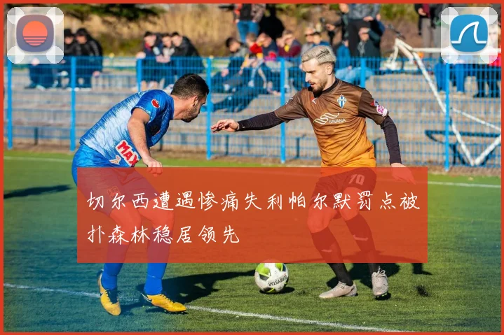 切尔西遭遇惨痛失利帕尔默罚点被扑森林稳居领先