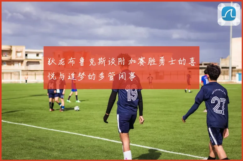狄龙布鲁克斯谈附加赛胜勇士的喜悦与追梦的多管闲事