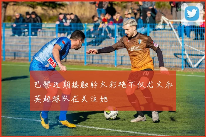 巴黎近期接触铃木彩艳不仅尤文和英超球队在关注她