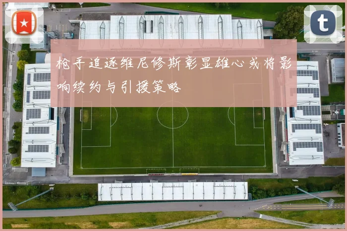 枪手追逐维尼修斯彰显雄心或将影响续约与引援策略